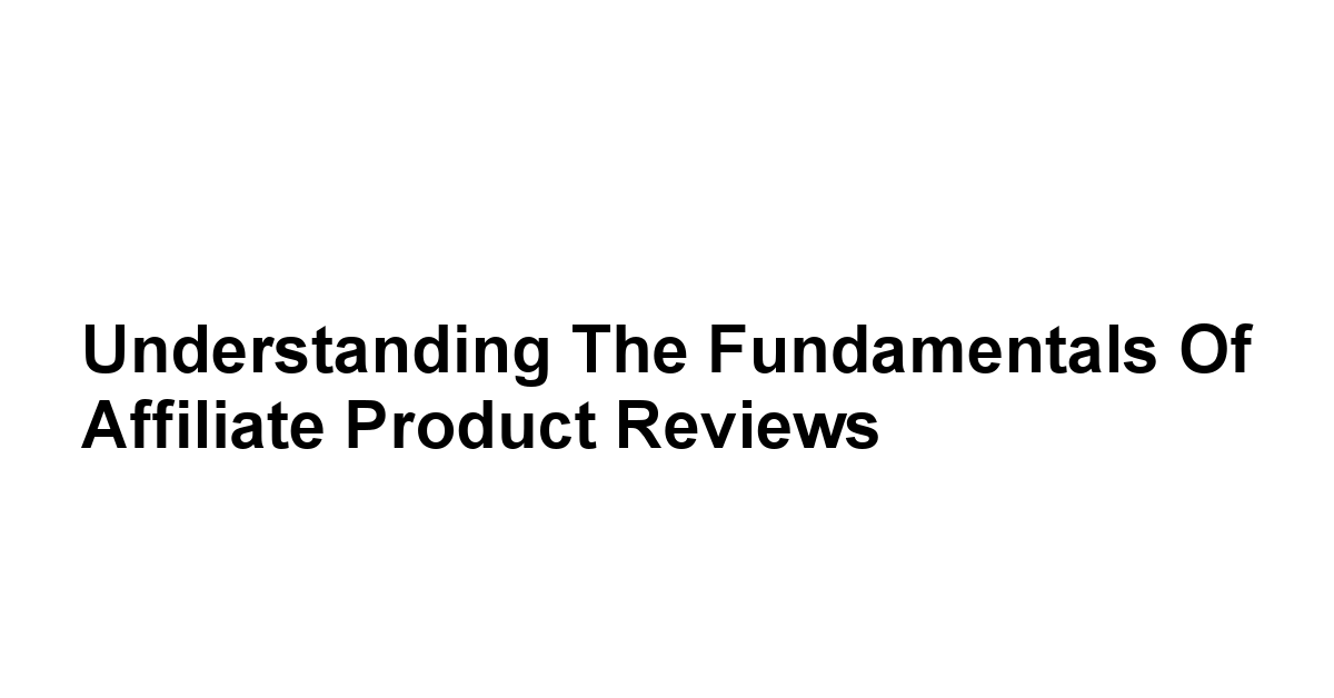 Understanding the Fundamentals of Affiliate Product Reviews